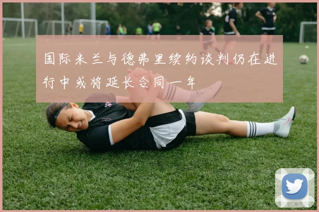 国际米兰与德弗里续约谈判仍在进行中或将延长合同一年
