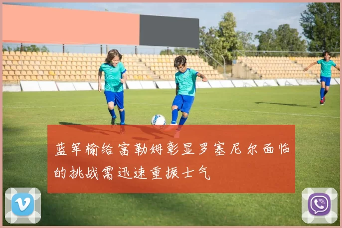 蓝军输给富勒姆彰显罗塞尼尔面临的挑战需迅速重振士气