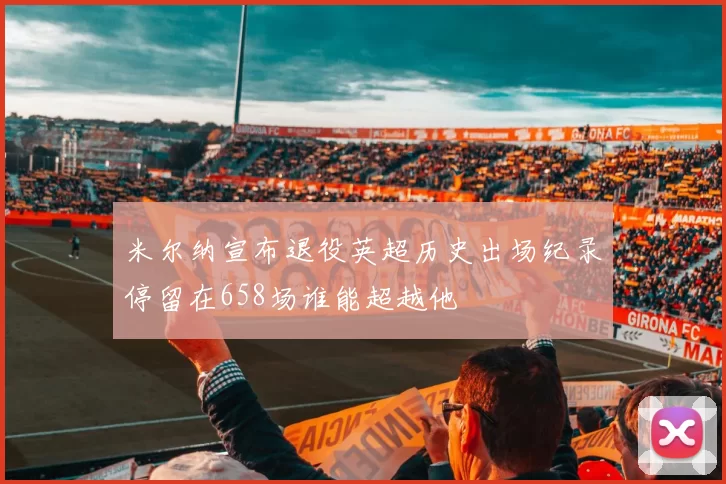 米尔纳宣布退役英超历史出场纪录停留在658场谁能超越他