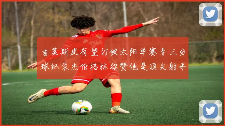 吉莱斯皮有望打破太阳单赛季三分球纪录杰伦格林称赞他是顶尖射手