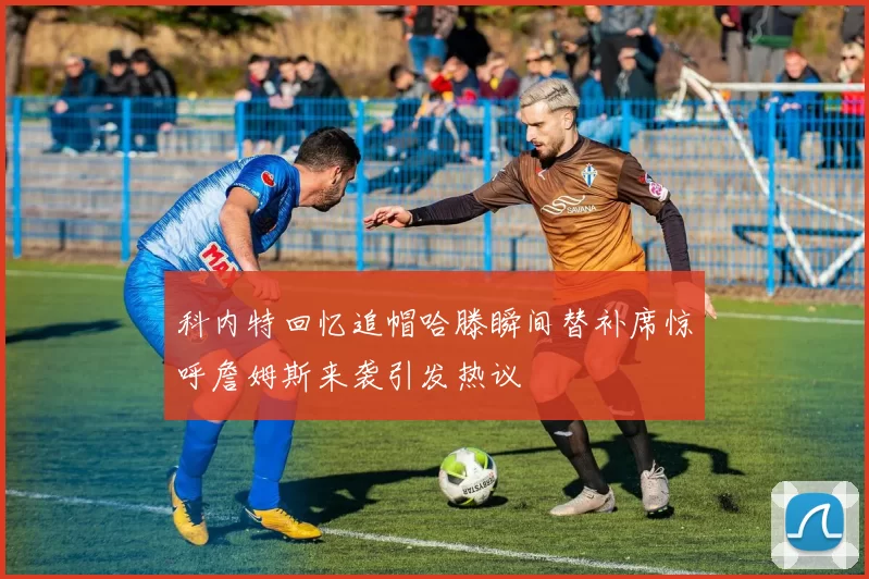 科内特回忆追帽哈滕瞬间替补席惊呼詹姆斯来袭引发热议