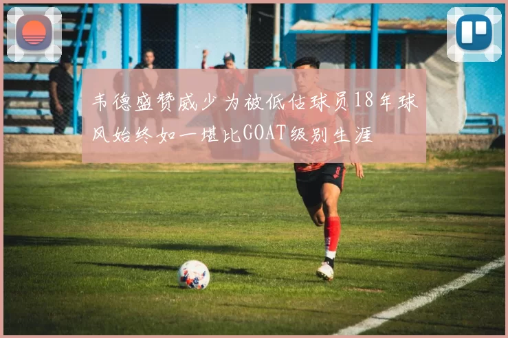 韦德盛赞威少为被低估球员18年球风始终如一堪比GOAT级别生涯
