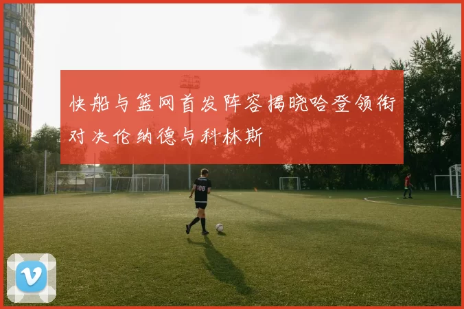 快船与篮网首发阵容揭晓哈登领衔对决伦纳德与科林斯