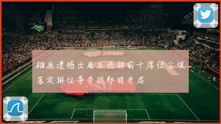 雄鹿遗憾出局东西部前十席位尘埃落定排位争夺战即将开启