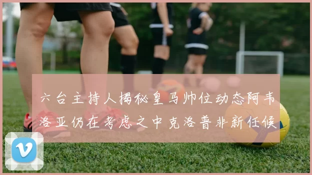 六台主持人揭秘皇马帅位动态阿韦洛亚仍在考虑之中克洛普非新任候选人