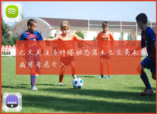 尤文关注马特塔动态若米兰交易未成将考虑介入