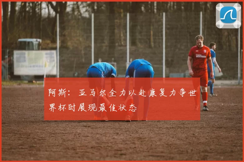 阿斯：亚马尔全力以赴康复力争世界杯时展现最佳状态