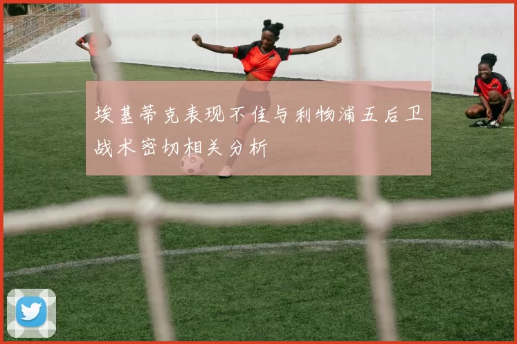 埃基蒂克表现不佳与利物浦五后卫战术密切相关分析