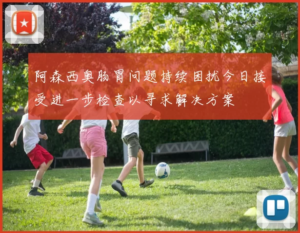 阿森西奥肠胃问题持续困扰今日接受进一步检查以寻求解决方案