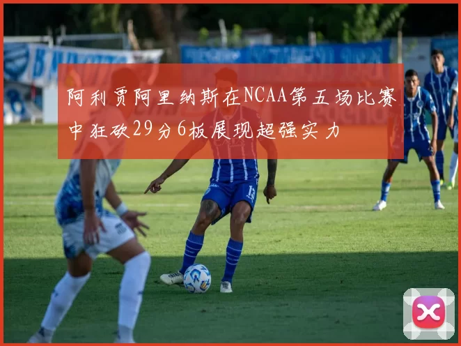 阿利贾阿里纳斯在NCAA第五场比赛中狂砍29分6板展现超强实力