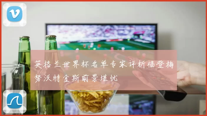 英格兰世界杯名单专家评析福登梅努沃特金斯前景堪忧