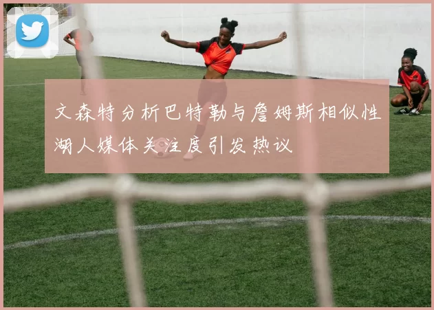 文森特分析巴特勒与詹姆斯相似性湖人媒体关注度引发热议