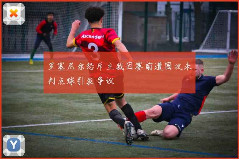 罗塞尼尔怒斥主裁因赛前遭围攻未判点球引发争议