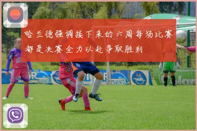 哈兰德强调接下来的六周每场比赛都是决赛全力以赴争取胜利