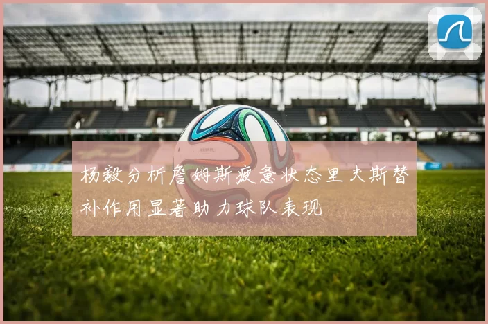 杨毅分析詹姆斯疲惫状态里夫斯替补作用显著助力球队表现