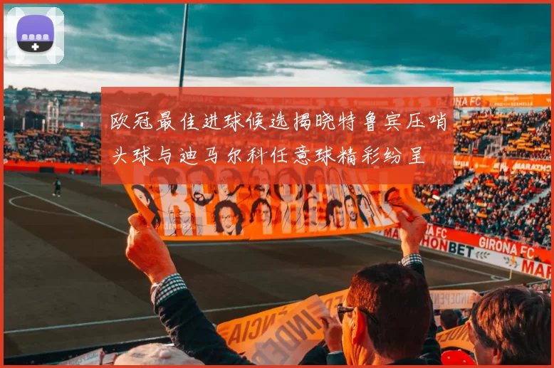 欧冠最佳进球候选揭晓特鲁宾压哨头球与迪马尔科任意球精彩纷呈