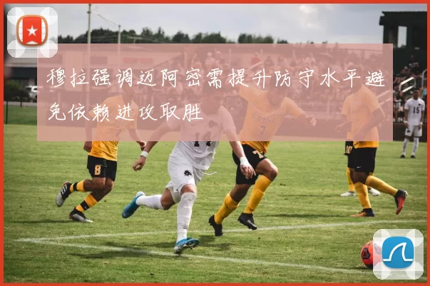 穆拉强调迈阿密需提升防守水平避免依赖进攻取胜