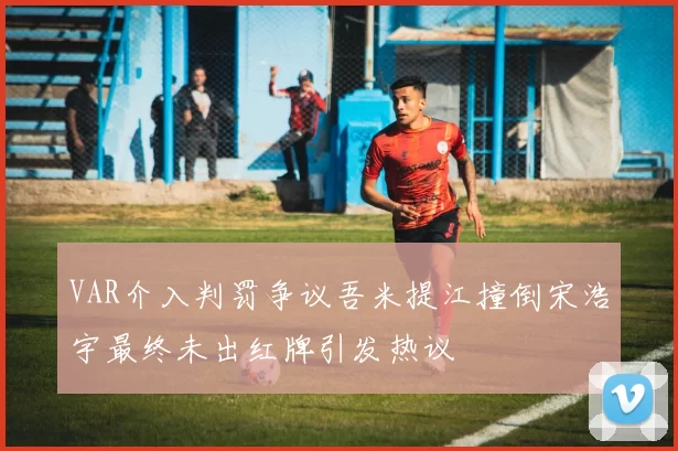 VAR介入判罚争议吾米提江撞倒宋浩宇最终未出红牌引发热议