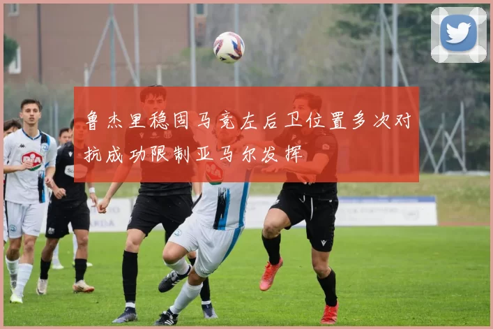 鲁杰里稳固马竞左后卫位置多次对抗成功限制亚马尔发挥