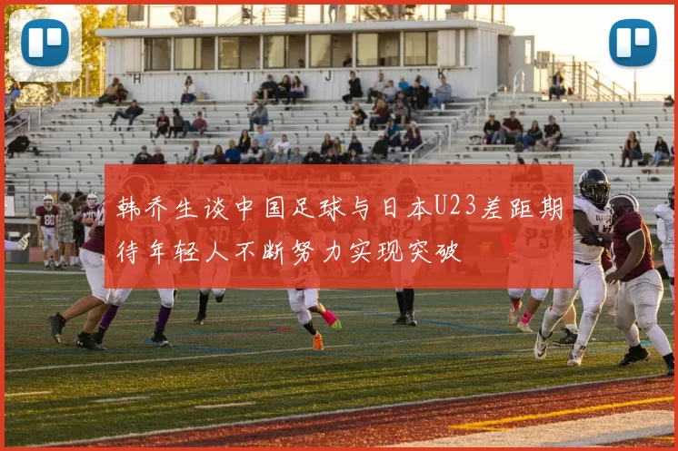 韩乔生谈中国足球与日本U23差距期待年轻人不断努力实现突破