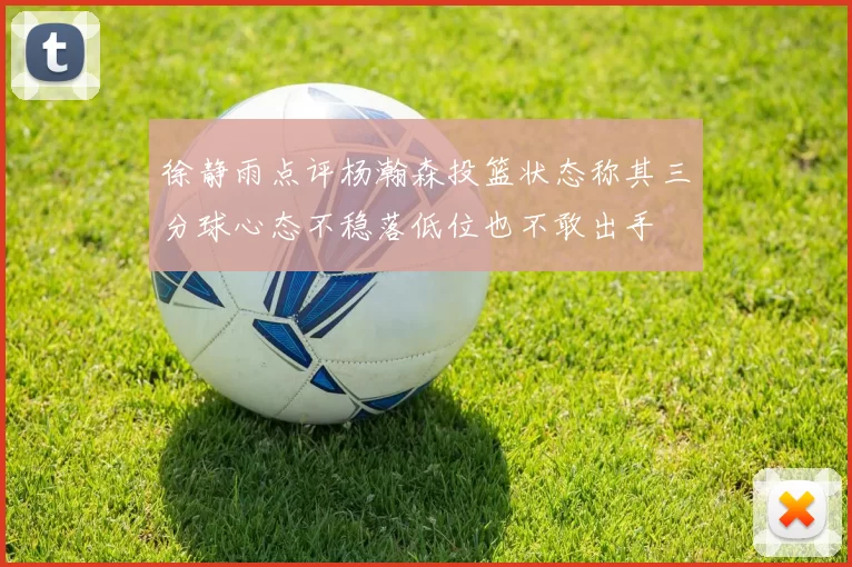 徐静雨点评杨瀚森投篮状态称其三分球心态不稳落低位也不敢出手