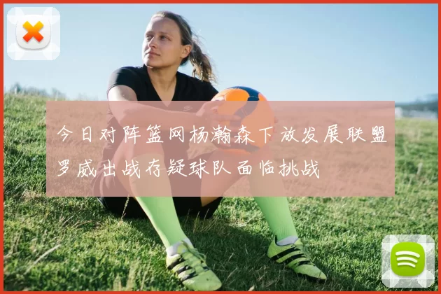 今日对阵篮网杨瀚森下放发展联盟罗威出战存疑球队面临挑战