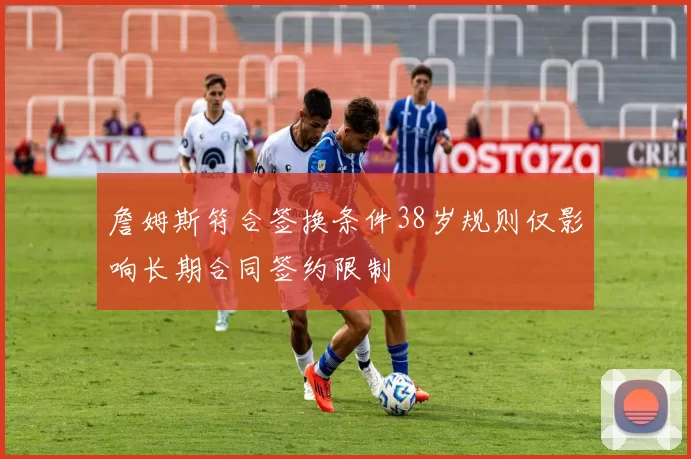 詹姆斯符合签换条件38岁规则仅影响长期合同签约限制